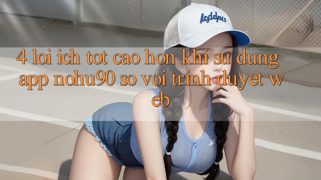 4. Lợi Ích Tốt cao hơn Khi Sử Dụng App nohu90 So Với Trình Duyệt Web 4. Lợi Ích Tốt cao hơn Khi Sử Dụng App nohu90 So Với Trình Duyệt Web