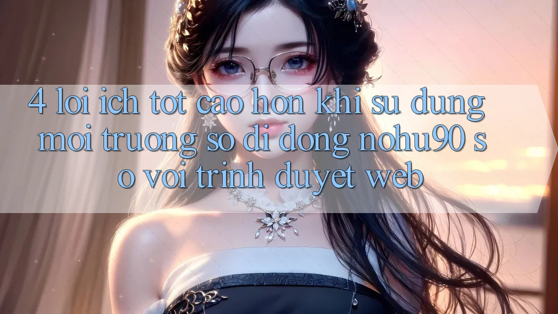 4. Lợi Ích Tốt cao hơn Khi Sử Dụng Môi trường số di động nohu90 So Với Trình Duyệt Web