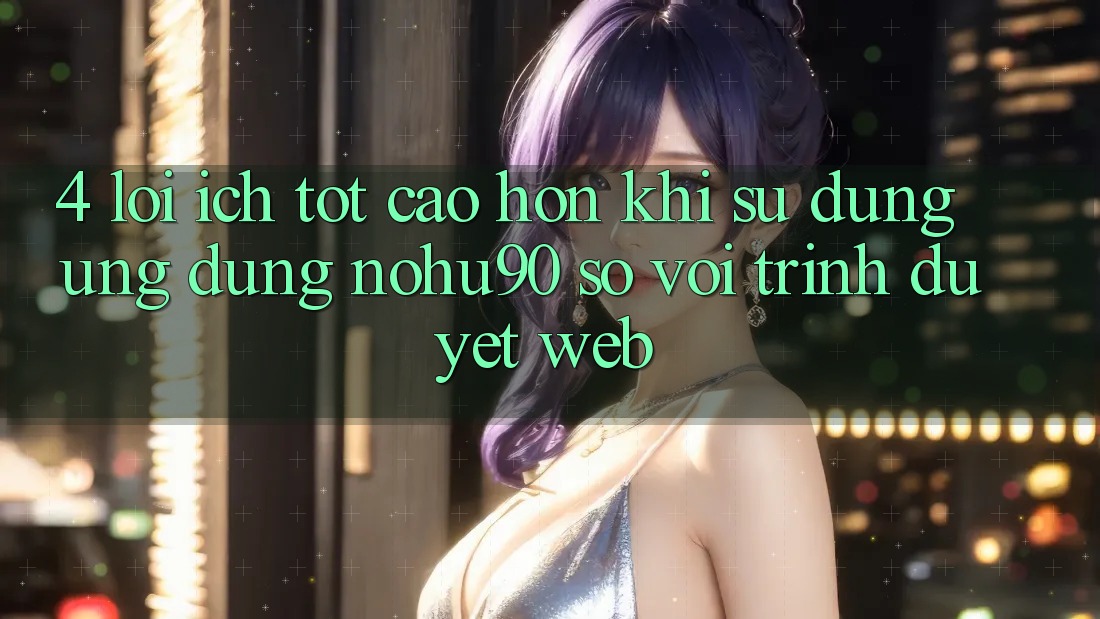 4. Lợi Ích Tốt cao hơn Khi Sử Dụng Ứng dụng nohu90 So Với Trình Duyệt Web 4. Lợi Ích Tốt cao hơn Khi Sử Dụng Ứng dụng nohu90 So Với Trình Duyệt Web