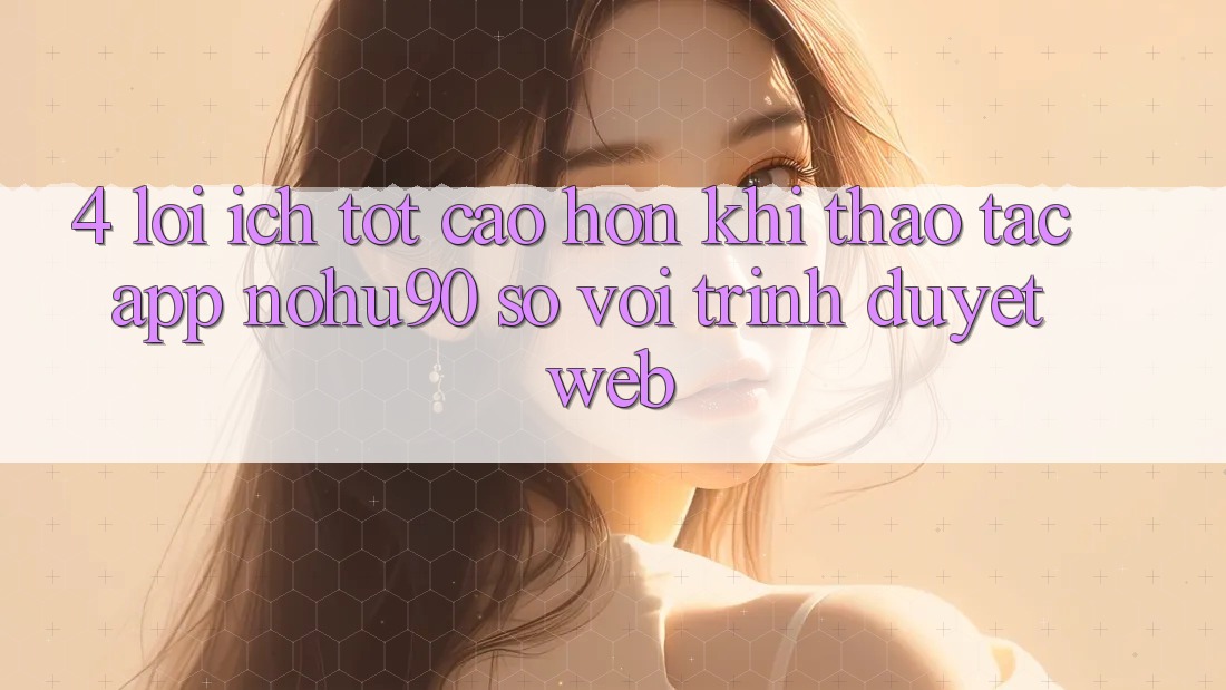 4. Lợi Ích Tốt cao hơn Khi Thao tác App nohu90 So Với Trình Duyệt Web