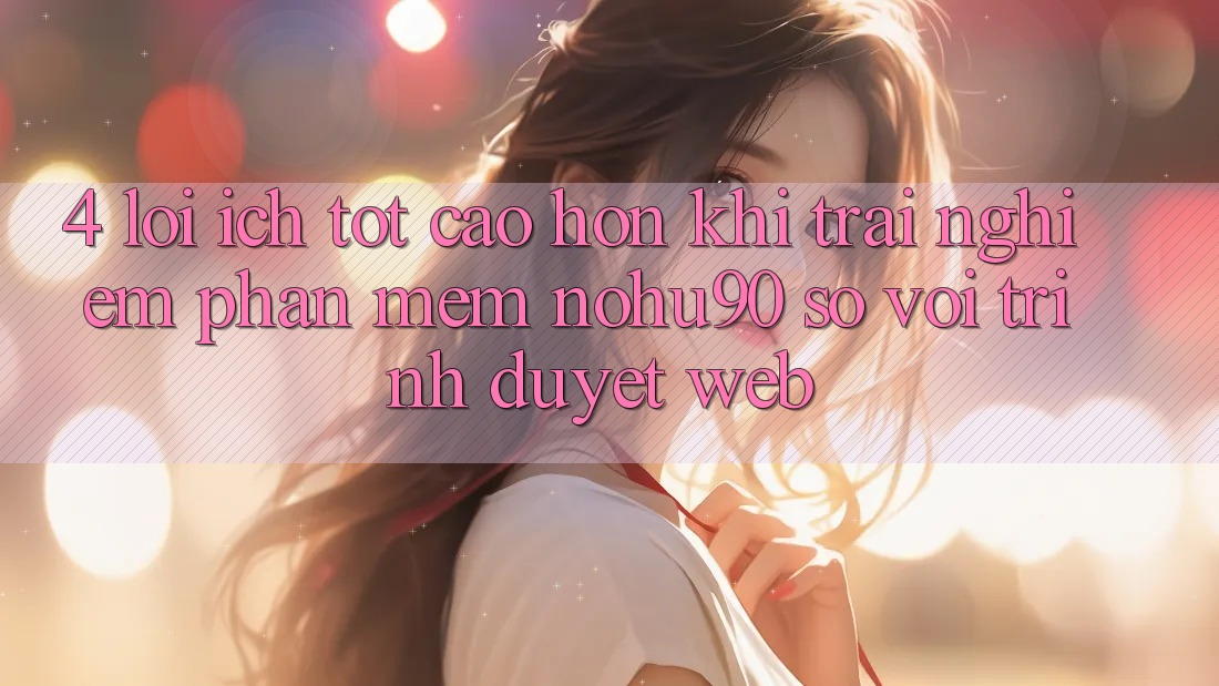 4. Lợi Ích Tốt cao hơn Khi Trải nghiệm Phần mềm nohu90 So Với Trình Duyệt Web 4. Lợi Ích Tốt cao hơn Khi Trải nghiệm Phần mềm nohu90 So Với Trình Duyệt Web