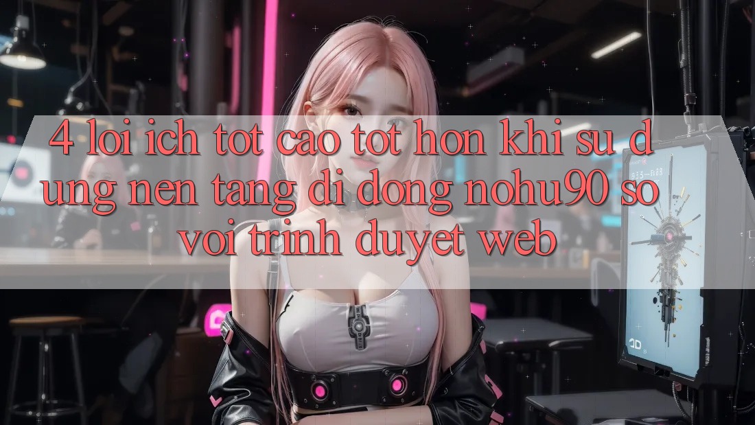 4. Lợi Ích Tốt cao tốt hơn Khi Sử Dụng Nền tảng di động nohu90 So Với Trình Duyệt Web 4. Lợi Ích Tốt cao tốt hơn Khi Sử Dụng Nền tảng di động nohu90 So Với Trình Duyệt Web