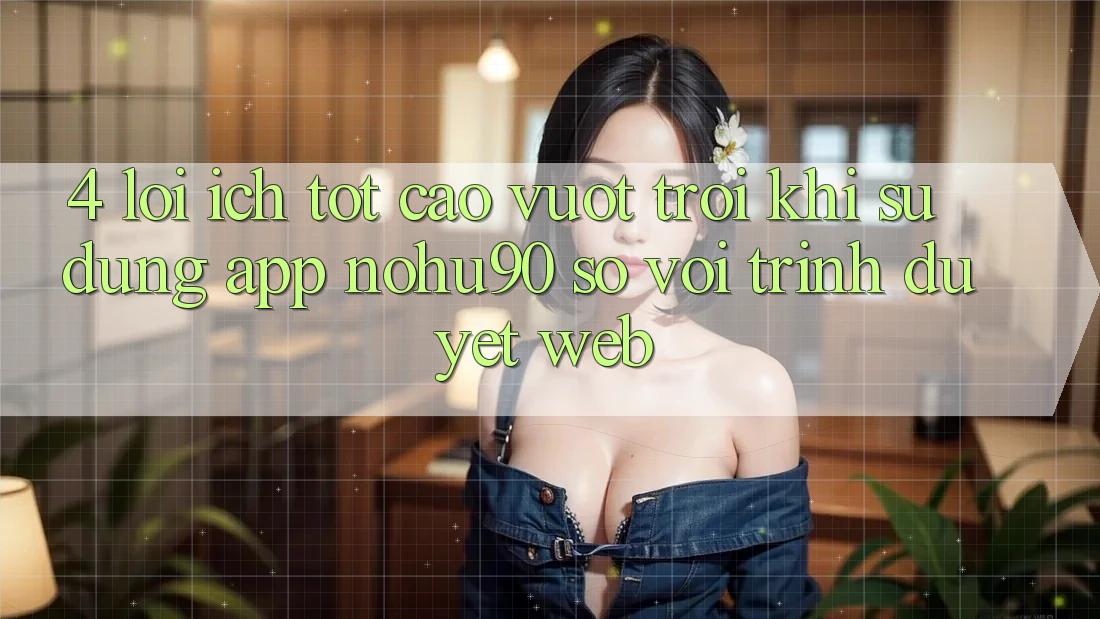 4. Lợi Ích Tốt cao vượt trội Khi Sử Dụng App nohu90 So Với Trình Duyệt Web 4. Lợi Ích Tốt cao vượt trội Khi Sử Dụng App nohu90 So Với Trình Duyệt Web