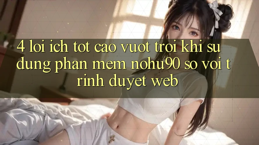4. Lợi Ích Tốt cao vượt trội Khi Sử Dụng Phần mềm nohu90 So Với Trình Duyệt Web