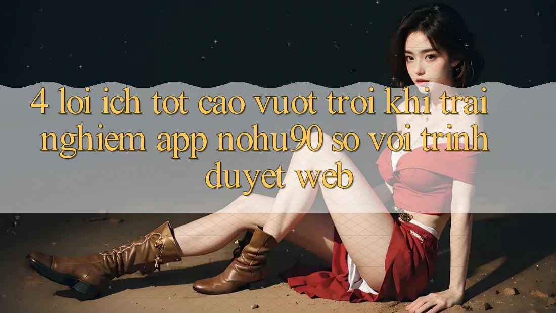 4. Lợi Ích Tốt cao vượt trội Khi Trải nghiệm App nohu90 So Với Trình Duyệt Web