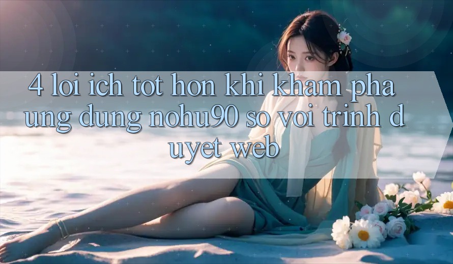 4. Lợi Ích Tốt hơn Khi Khám phá Ứng dụng nohu90 So Với Trình Duyệt Web 4. Lợi Ích Tốt hơn Khi Khám phá Ứng dụng nohu90 So Với Trình Duyệt Web
