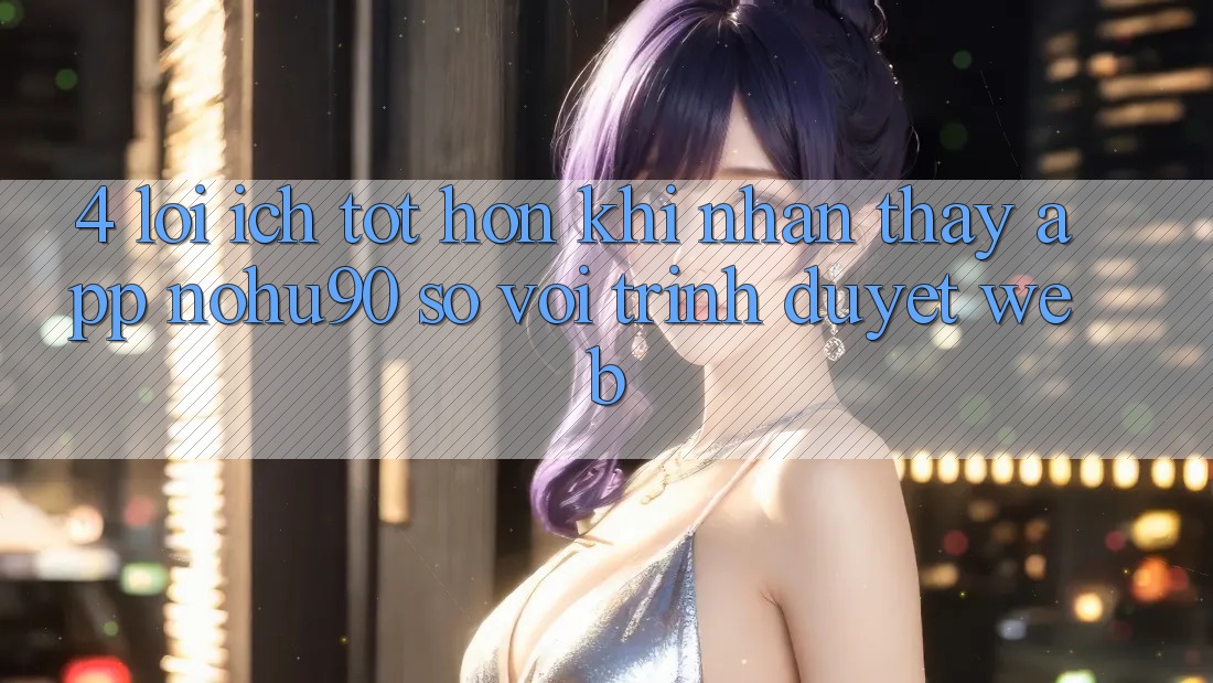 4. Lợi Ích Tốt hơn Khi Nhận thấy App nohu90 So Với Trình Duyệt Web