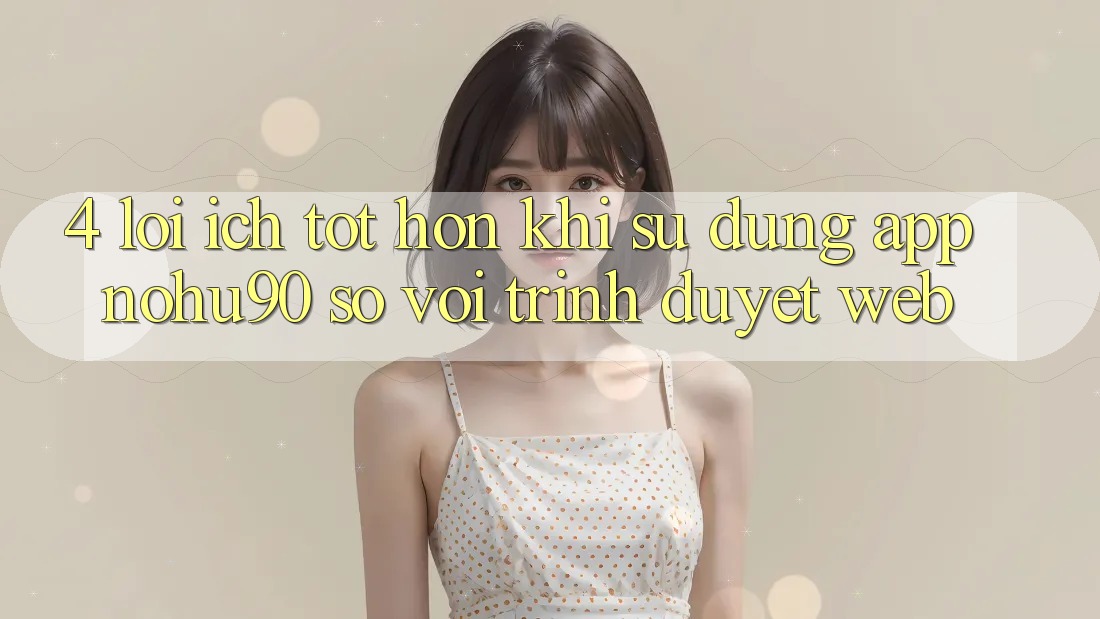 4. Lợi Ích Tốt hơn Khi Sử Dụng App nohu90 So Với Trình Duyệt Web 4. Lợi Ích Tốt hơn Khi Sử Dụng App nohu90 So Với Trình Duyệt Web