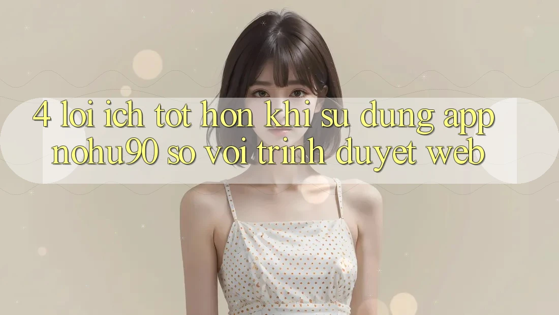 4. Lợi Ích Tốt hơn Khi Sử Dụng App nohu90 So Với Trình Duyệt Web 4. Lợi Ích Tốt hơn Khi Sử Dụng App nohu90 So Với Trình Duyệt Web