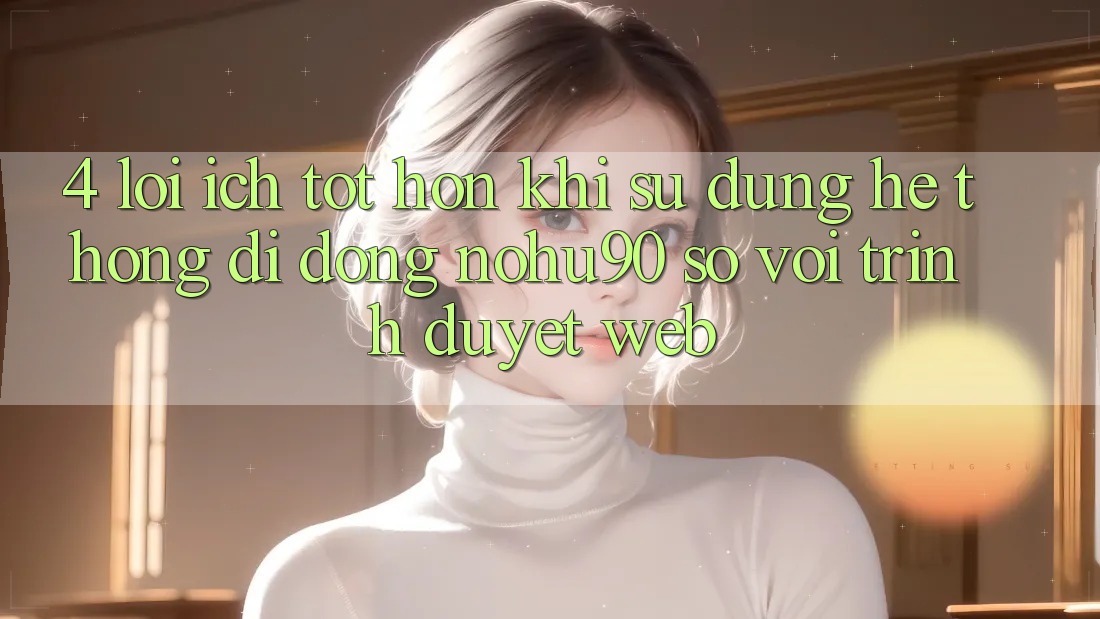 4. Lợi Ích Tốt hơn Khi Sử Dụng Hệ thống di động nohu90 So Với Trình Duyệt Web 4. Lợi Ích Tốt hơn Khi Sử Dụng Hệ thống di động nohu90 So Với Trình Duyệt Web