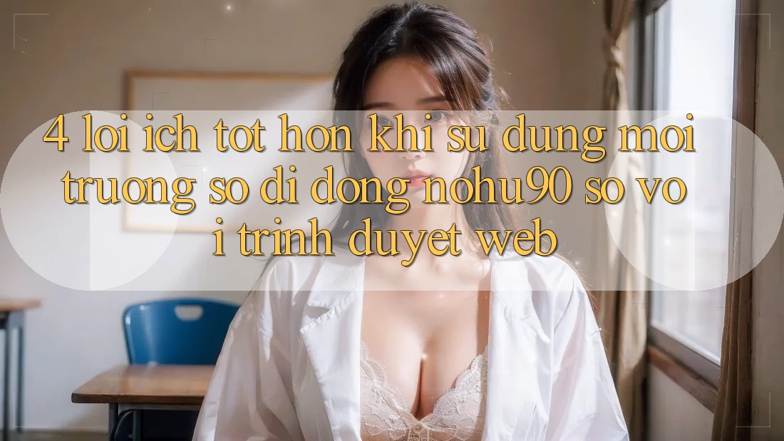4. Lợi Ích Tốt hơn Khi Sử Dụng Môi trường số di động nohu90 So Với Trình Duyệt Web