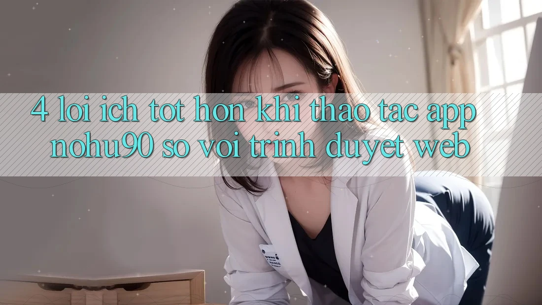 4. Lợi Ích Tốt hơn Khi Thao tác App nohu90 So Với Trình Duyệt Web