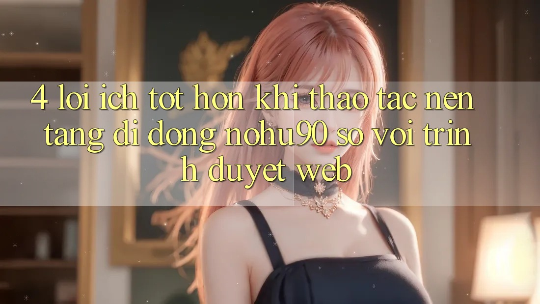 4. Lợi Ích Tốt hơn Khi Thao tác Nền tảng di động nohu90 So Với Trình Duyệt Web 4. Lợi Ích Tốt hơn Khi Thao tác Nền tảng di động nohu90 So Với Trình Duyệt Web