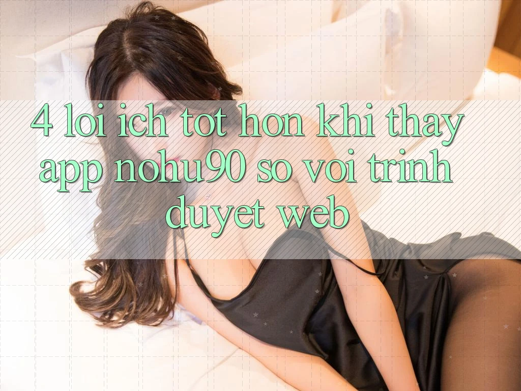 4. Lợi Ích Tốt hơn Khi Thấy App nohu90 So Với Trình Duyệt Web 4. Lợi Ích Tốt hơn Khi Thấy App nohu90 So Với Trình Duyệt Web