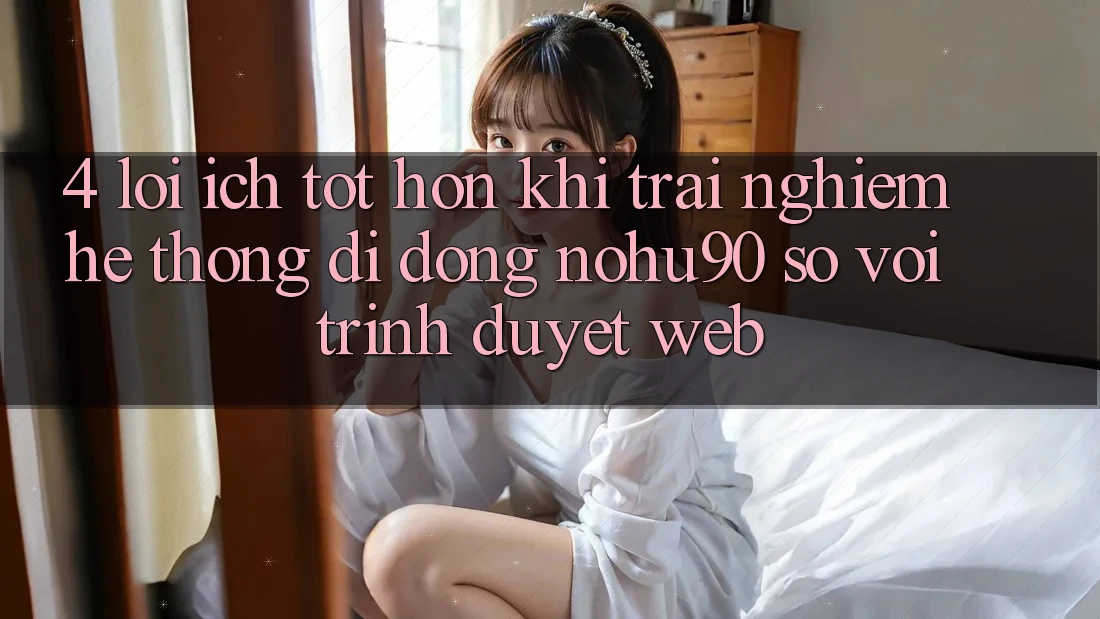 4. Lợi Ích Tốt hơn Khi Trải nghiệm Hệ thống di động nohu90 So Với Trình Duyệt Web 4. Lợi Ích Tốt hơn Khi Trải nghiệm Hệ thống di động nohu90 So Với Trình Duyệt Web
