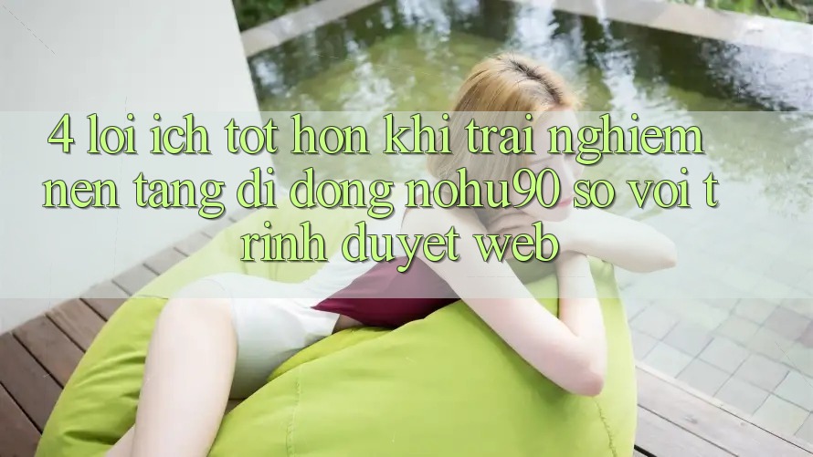 4. Lợi Ích Tốt hơn Khi Trải nghiệm Nền tảng di động nohu90 So Với Trình Duyệt Web 4. Lợi Ích Tốt hơn Khi Trải nghiệm Nền tảng di động nohu90 So Với Trình Duyệt Web
