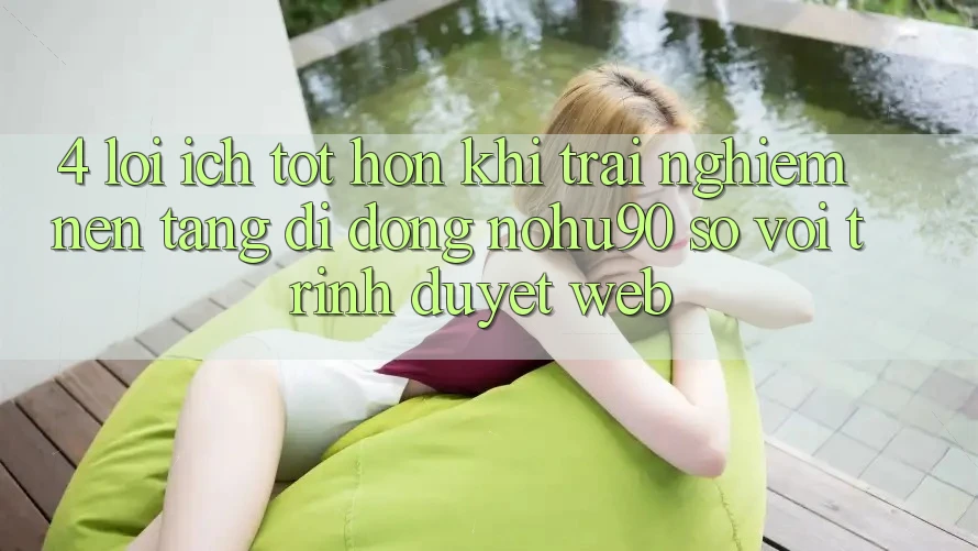 4. Lợi Ích Tốt hơn Khi Trải nghiệm Nền tảng di động nohu90 So Với Trình Duyệt Web