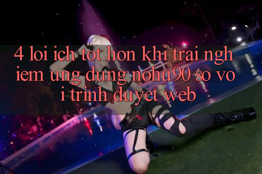 4. Lợi Ích Tốt hơn Khi Trải nghiệm Ứng dụng nohu90 So Với Trình Duyệt Web