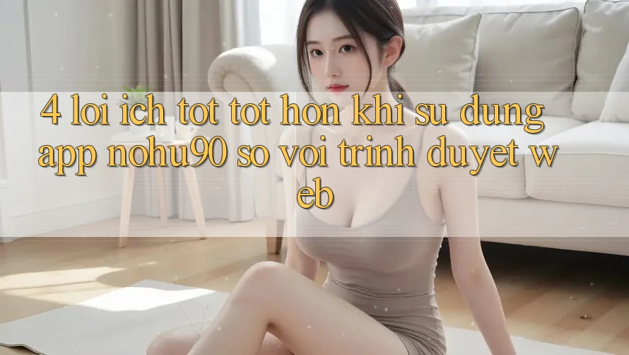 4. Lợi Ích Tốt tốt hơn Khi Sử Dụng App nohu90 So Với Trình Duyệt Web