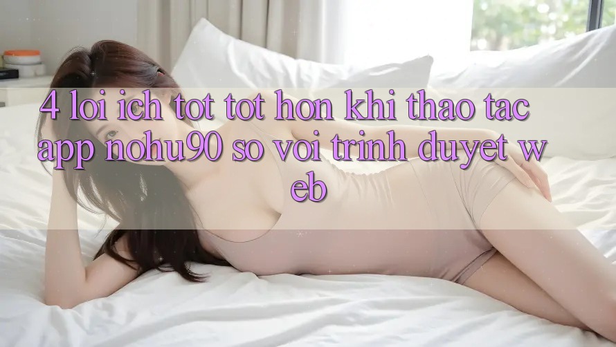 4. Lợi Ích Tốt tốt hơn Khi Thao tác App nohu90 So Với Trình Duyệt Web 4. Lợi Ích Tốt tốt hơn Khi Thao tác App nohu90 So Với Trình Duyệt Web