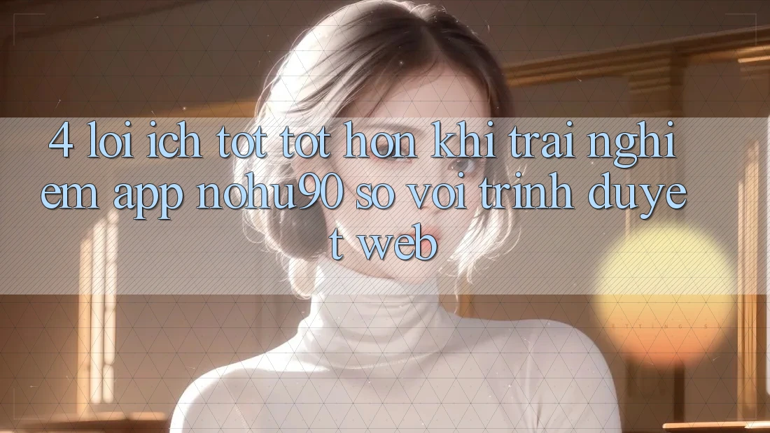 4. Lợi Ích Tốt tốt hơn Khi Trải nghiệm App nohu90 So Với Trình Duyệt Web