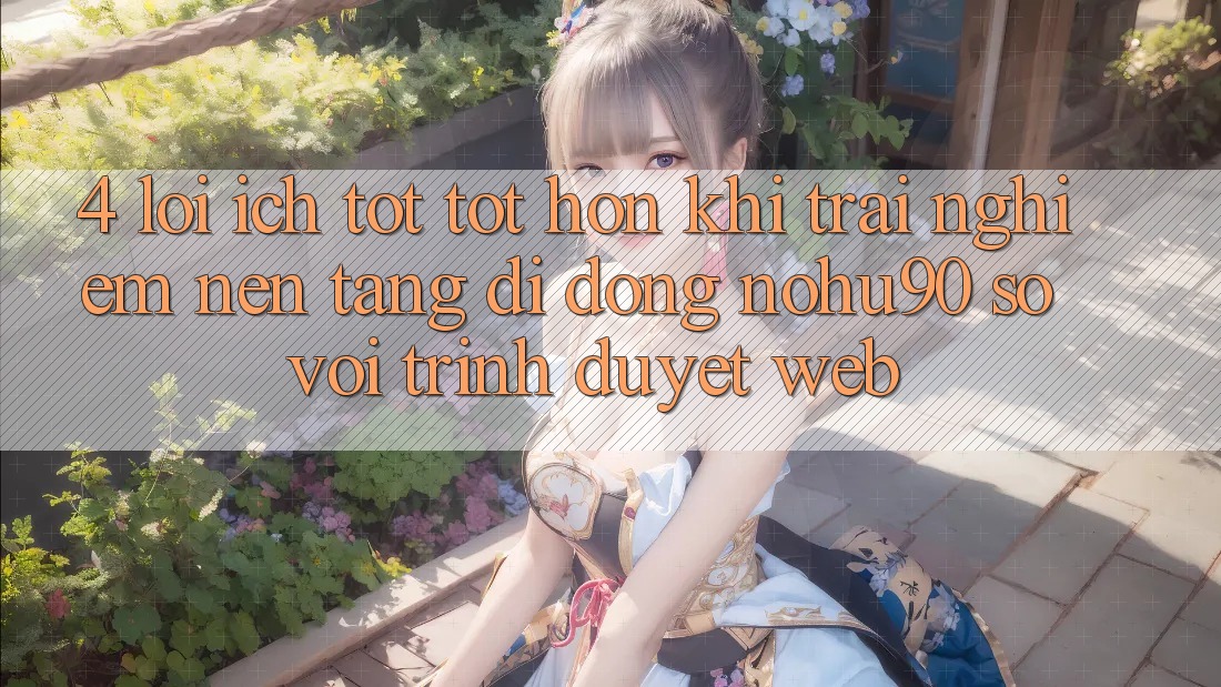 4. Lợi Ích Tốt tốt hơn Khi Trải nghiệm Nền tảng di động nohu90 So Với Trình Duyệt Web