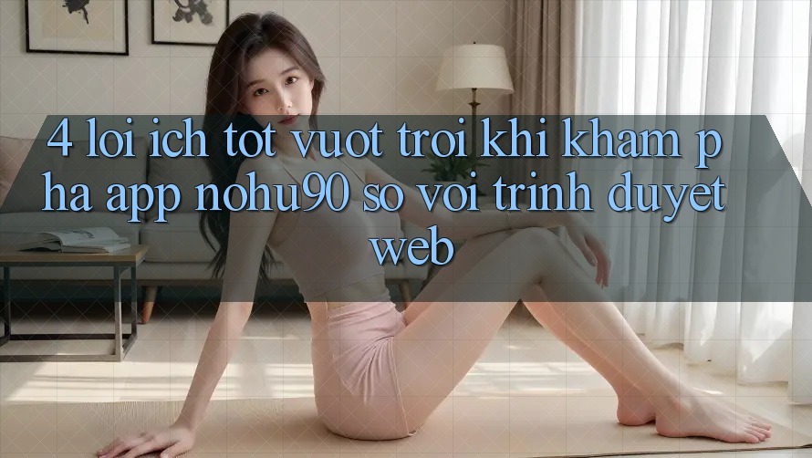 4. Lợi Ích Tốt vượt trội Khi Khám phá App nohu90 So Với Trình Duyệt Web