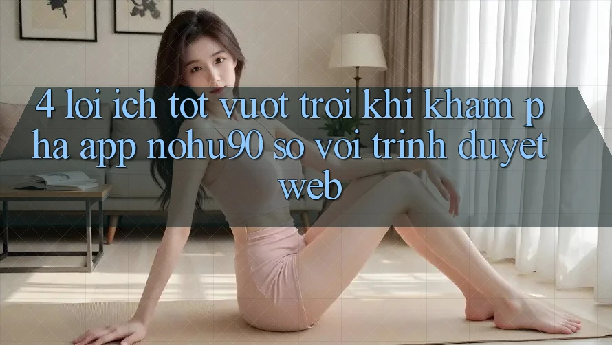 4. Lợi Ích Tốt vượt trội Khi Khám phá App nohu90 So Với Trình Duyệt Web