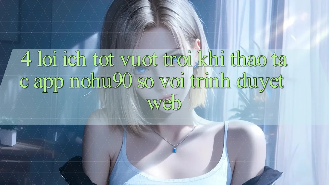 4. Lợi Ích Tốt vượt trội Khi Thao tác App nohu90 So Với Trình Duyệt Web 4. Lợi Ích Tốt vượt trội Khi Thao tác App nohu90 So Với Trình Duyệt Web