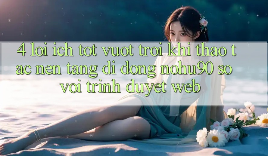 4. Lợi Ích Tốt vượt trội Khi Thao tác Nền tảng di động nohu90 So Với Trình Duyệt Web 4. Lợi Ích Tốt vượt trội Khi Thao tác Nền tảng di động nohu90 So Với Trình Duyệt Web