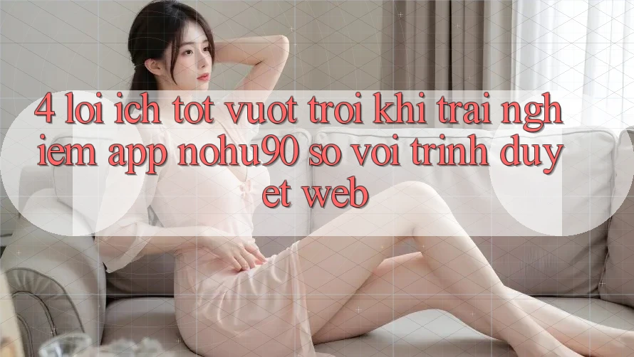 4. Lợi Ích Tốt vượt trội Khi Trải nghiệm App nohu90 So Với Trình Duyệt Web 4. Lợi Ích Tốt vượt trội Khi Trải nghiệm App nohu90 So Với Trình Duyệt Web