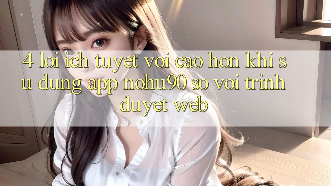 4. Lợi Ích Tuyệt vời cao hơn Khi Sử Dụng App nohu90 So Với Trình Duyệt Web 4. Lợi Ích Tuyệt vời cao hơn Khi Sử Dụng App nohu90 So Với Trình Duyệt Web