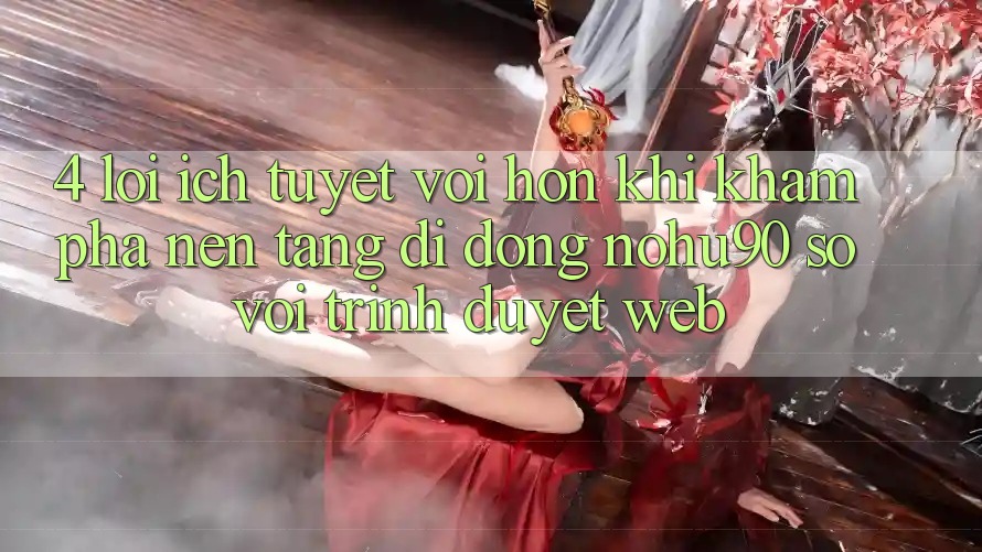 4. Lợi Ích Tuyệt vời hơn Khi Khám phá Nền tảng di động nohu90 So Với Trình Duyệt Web 4. Lợi Ích Tuyệt vời hơn Khi Khám phá Nền tảng di động nohu90 So Với Trình Duyệt Web