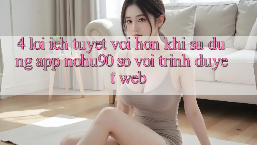 4. Lợi Ích Tuyệt vời hơn Khi Sử Dụng App nohu90 So Với Trình Duyệt Web 4. Lợi Ích Tuyệt vời hơn Khi Sử Dụng App nohu90 So Với Trình Duyệt Web