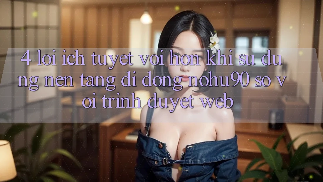 4. Lợi Ích Tuyệt vời hơn Khi Sử Dụng Nền tảng di động nohu90 So Với Trình Duyệt Web