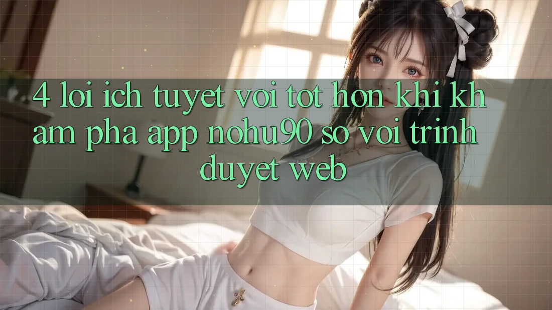 4. Lợi Ích Tuyệt vời tốt hơn Khi Khám phá App nohu90 So Với Trình Duyệt Web