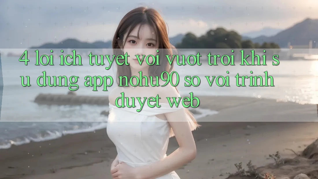 4. Lợi Ích Tuyệt vời vượt trội Khi Sử Dụng App nohu90 So Với Trình Duyệt Web 4. Lợi Ích Tuyệt vời vượt trội Khi Sử Dụng App nohu90 So Với Trình Duyệt Web
