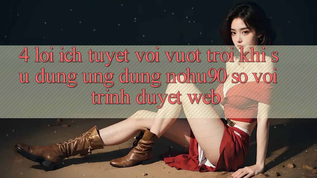 4. Lợi Ích Tuyệt vời vượt trội Khi Sử Dụng Ứng dụng nohu90 So Với Trình Duyệt Web 4. Lợi Ích Tuyệt vời vượt trội Khi Sử Dụng Ứng dụng nohu90 So Với Trình Duyệt Web