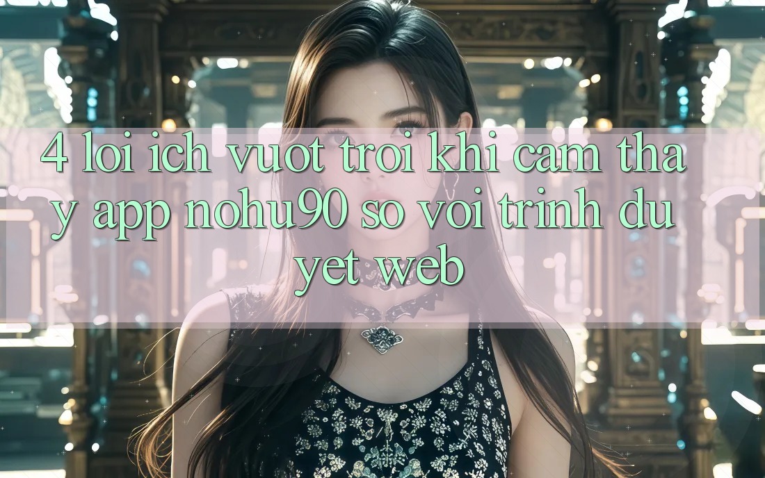 4. Lợi Ích Vượt Trội Khi Cảm thấy App nohu90 So Với Trình Duyệt Web 4. Lợi Ích Vượt Trội Khi Cảm thấy App nohu90 So Với Trình Duyệt Web