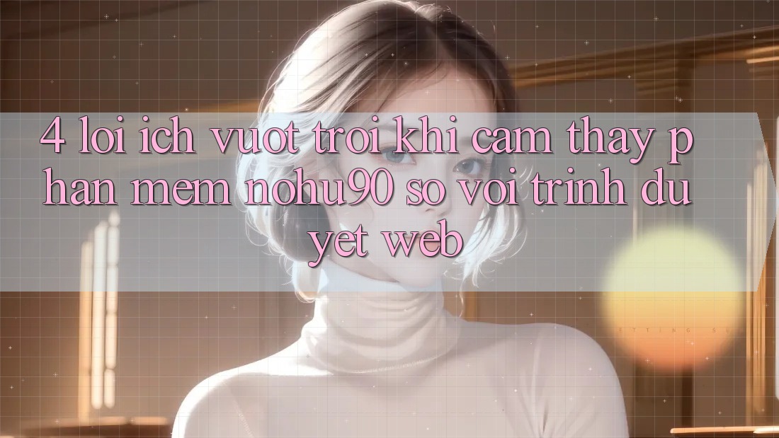 4. Lợi Ích Vượt trội Khi Cảm thấy Phần mềm nohu90 So Với Trình Duyệt Web
