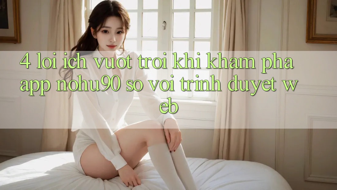 4. Lợi Ích Vượt Trội Khi Khám phá App nohu90 So Với Trình Duyệt Web