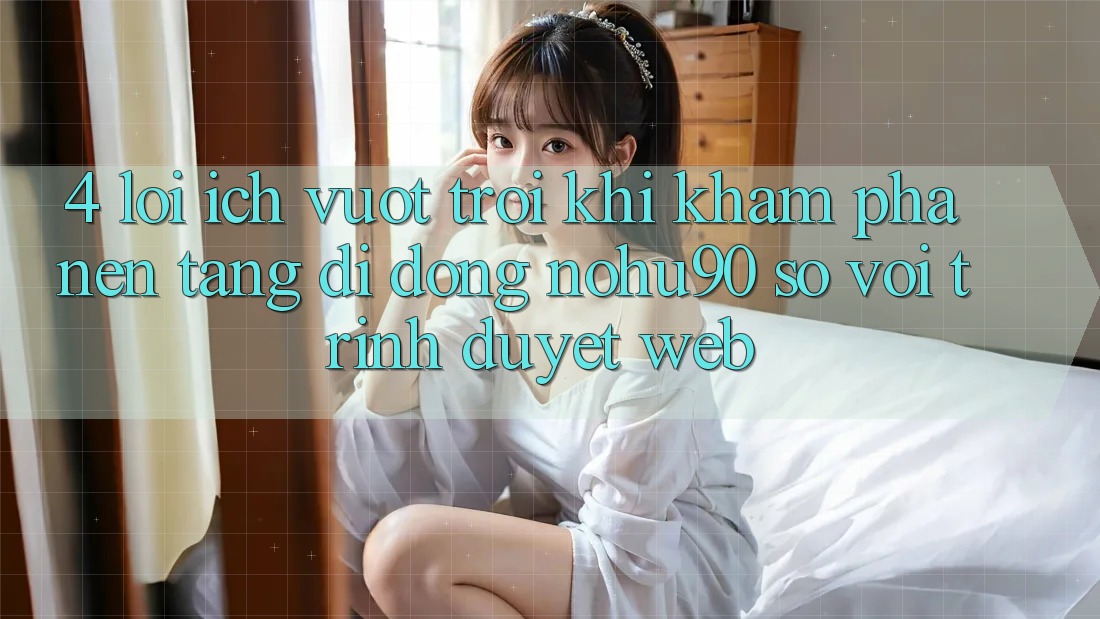 4. Lợi Ích Vượt trội Khi Khám phá Nền tảng di động nohu90 So Với Trình Duyệt Web