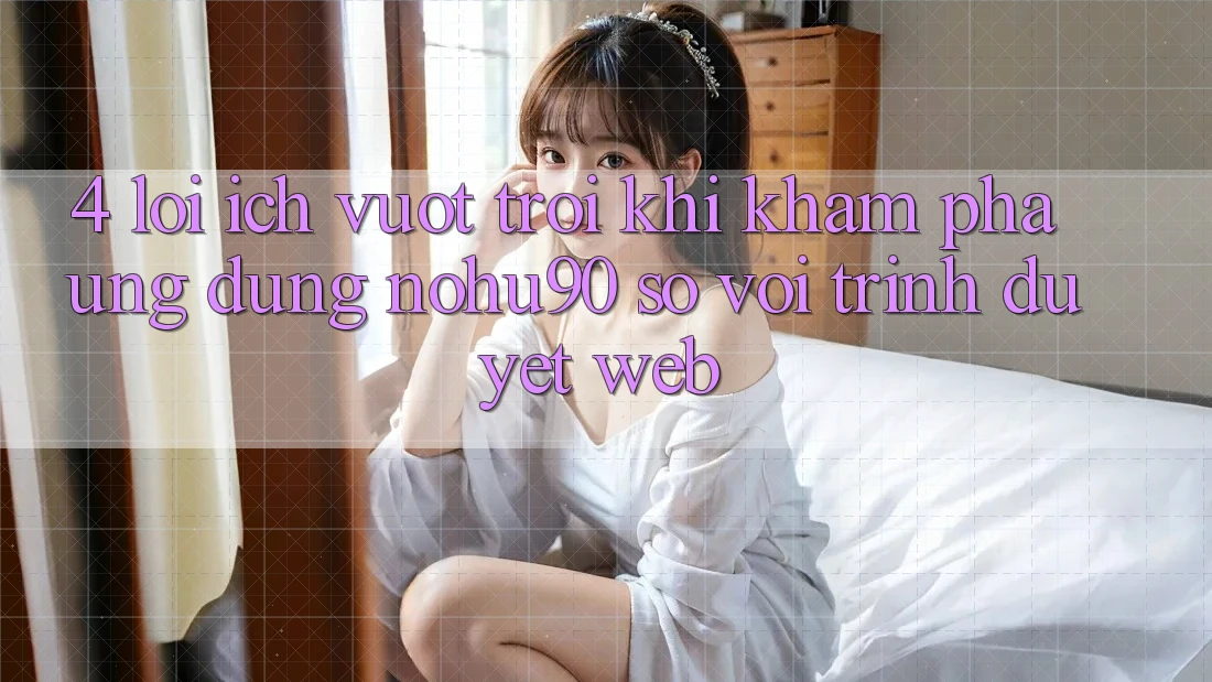 4. Lợi Ích Vượt Trội Khi Khám phá Ứng dụng nohu90 So Với Trình Duyệt Web 4. Lợi Ích Vượt Trội Khi Khám phá Ứng dụng nohu90 So Với Trình Duyệt Web