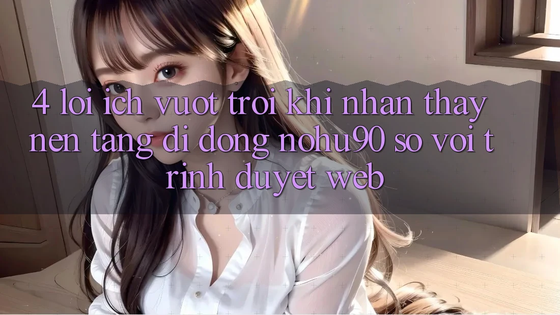4. Lợi Ích Vượt trội Khi Nhận thấy Nền tảng di động nohu90 So Với Trình Duyệt Web 4. Lợi Ích Vượt trội Khi Nhận thấy Nền tảng di động nohu90 So Với Trình Duyệt Web