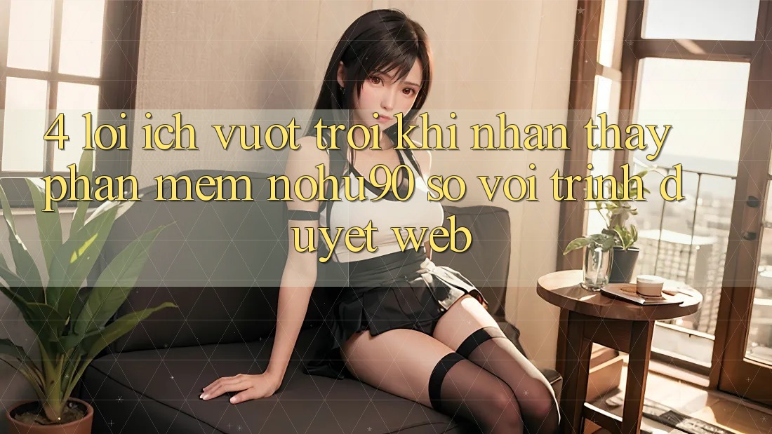4. Lợi Ích Vượt Trội Khi Nhận thấy Phần mềm nohu90 So Với Trình Duyệt Web 4. Lợi Ích Vượt Trội Khi Nhận thấy Phần mềm nohu90 So Với Trình Duyệt Web