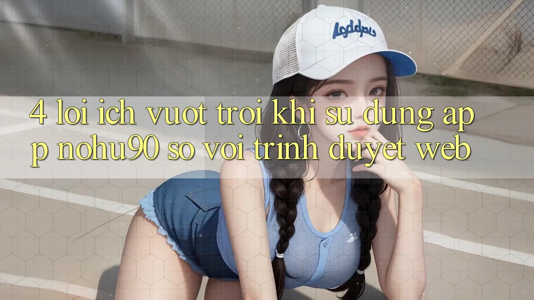 4. Lợi Ích Vượt Trội Khi Sử Dụng App nohu90 So Với Trình Duyệt Web