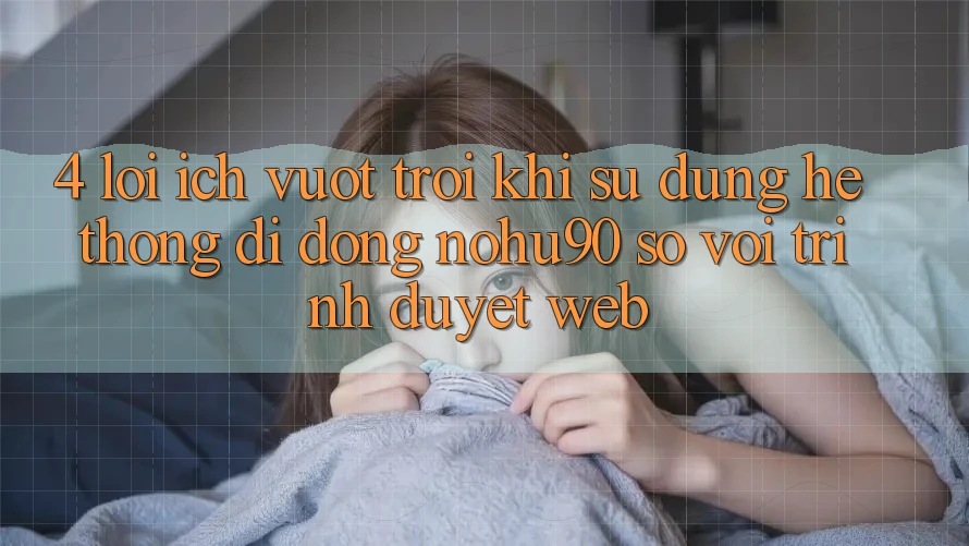 4. Lợi Ích Vượt trội Khi Sử dụng Hệ thống di động nohu90 So Với Trình Duyệt Web 4. Lợi Ích Vượt trội Khi Sử dụng Hệ thống di động nohu90 So Với Trình Duyệt Web