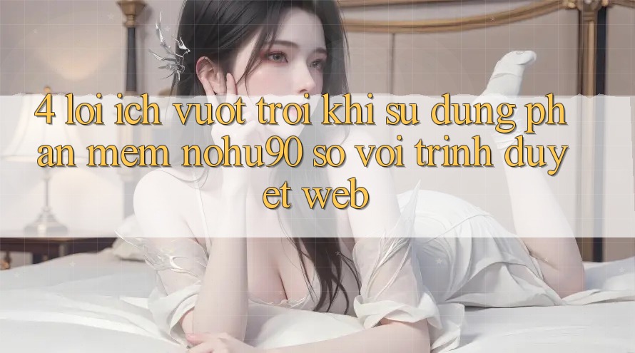 4. Lợi Ích Vượt trội Khi Sử dụng Phần mềm nohu90 So Với Trình Duyệt Web 4. Lợi Ích Vượt trội Khi Sử dụng Phần mềm nohu90 So Với Trình Duyệt Web
