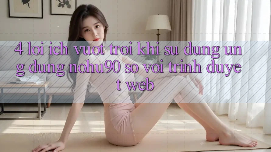 4. Lợi Ích Vượt Trội Khi Sử Dụng Ứng dụng nohu90 So Với Trình Duyệt Web 4. Lợi Ích Vượt Trội Khi Sử Dụng Ứng dụng nohu90 So Với Trình Duyệt Web