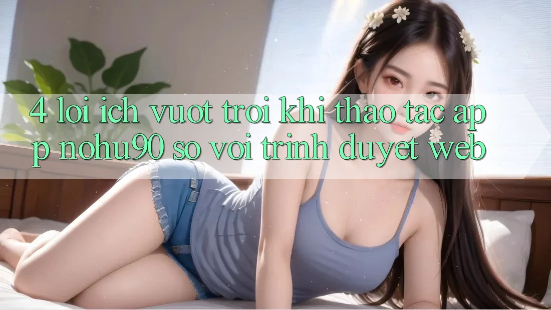 4. Lợi Ích Vượt Trội Khi Thao tác App nohu90 So Với Trình Duyệt Web 4. Lợi Ích Vượt Trội Khi Thao tác App nohu90 So Với Trình Duyệt Web